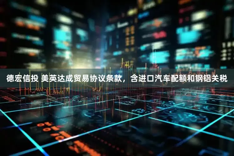 德宏信投 美英达成贸易协议条款，含进口汽车配额和钢铝关税