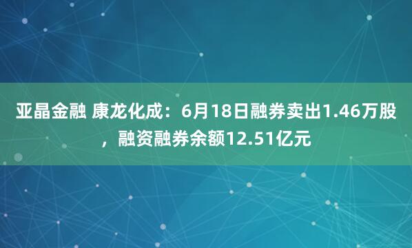 亚晶金融 康龙化成：6月18日融券卖出1.46万股，融资融券余额12.51亿元