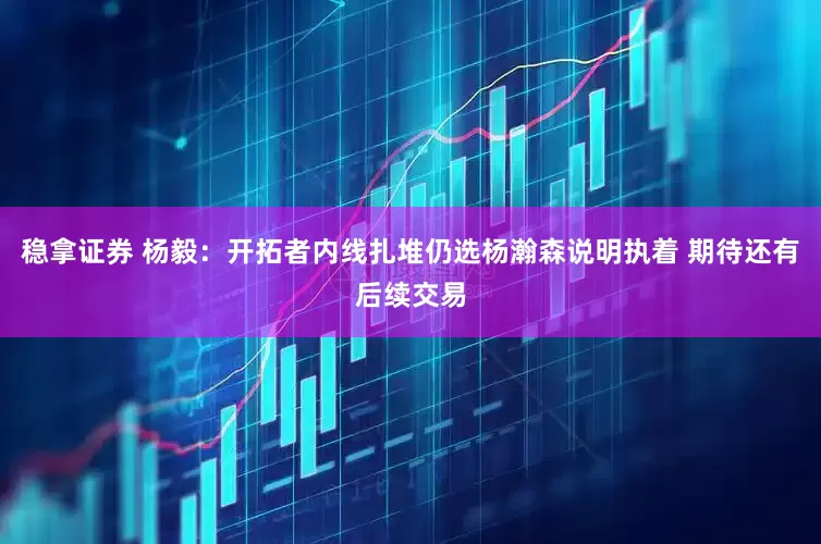 稳拿证券 杨毅：开拓者内线扎堆仍选杨瀚森说明执着 期待还有后续交易