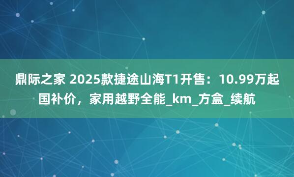 鼎际之家 2025款捷途山海T1开售：10.99万起国补价，家用越野全能_km_方盒_续航
