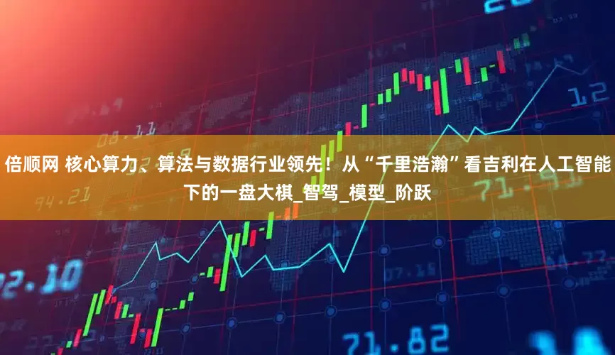 倍顺网 核心算力、算法与数据行业领先！从“千里浩瀚”看吉利在人工智能下的一盘大棋_智驾_模型_阶跃