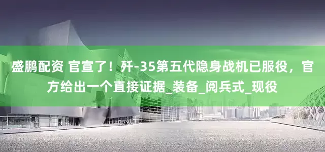 盛鹏配资 官宣了！歼-35第五代隐身战机已服役，官方给出一个直接证据_装备_阅兵式_现役
