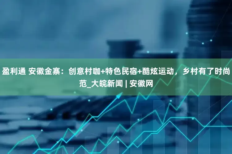 盈利通 安徽金寨：创意村咖+特色民宿+酷炫运动，乡村有了时尚范_大皖新闻 | 安徽网