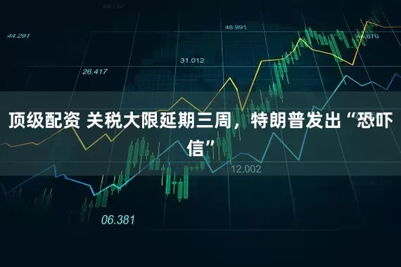 顶级配资 关税大限延期三周，特朗普发出“恐吓信”