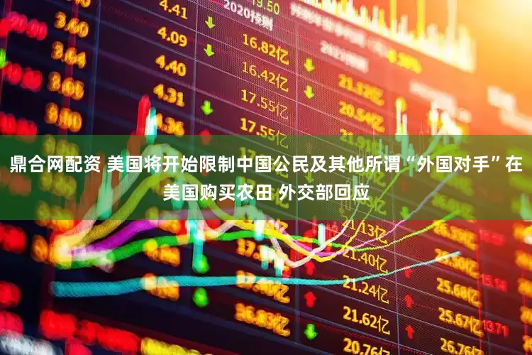 鼎合网配资 美国将开始限制中国公民及其他所谓“外国对手”在美国购买农田 外交部回应
