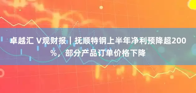 卓越汇 V观财报｜抚顺特钢上半年净利预降超200%，部分产品订单价格下降