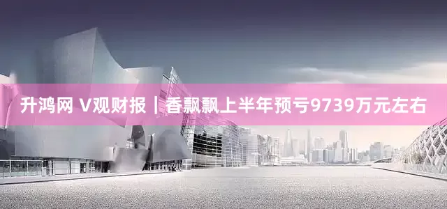 升鸿网 V观财报｜香飘飘上半年预亏9739万元左右