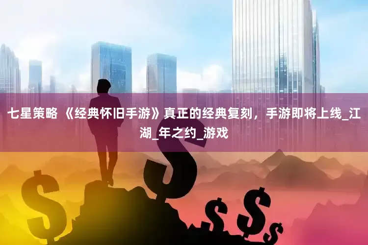 七星策略 《经典怀旧手游》真正的经典复刻，手游即将上线_江湖_年之约_游戏