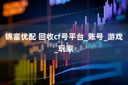 锦富优配 回收cf号平台_账号_游戏_玩家