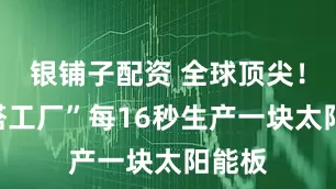 银铺子配资 全球顶尖！“灯塔工厂”每16秒生产一块太阳能板