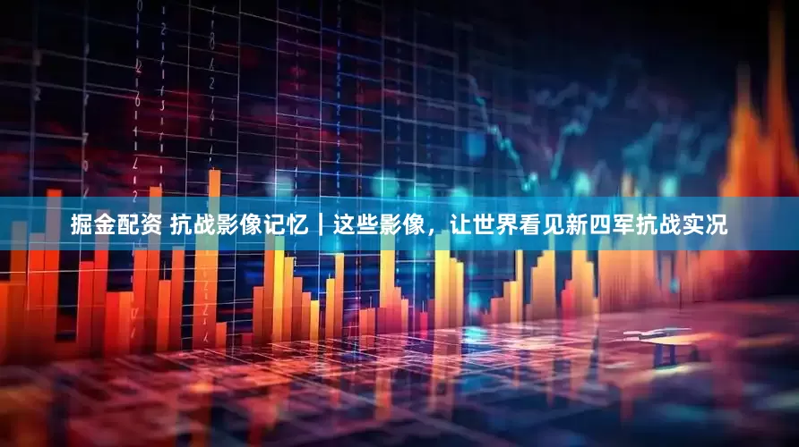 掘金配资 抗战影像记忆｜这些影像，让世界看见新四军抗战实况