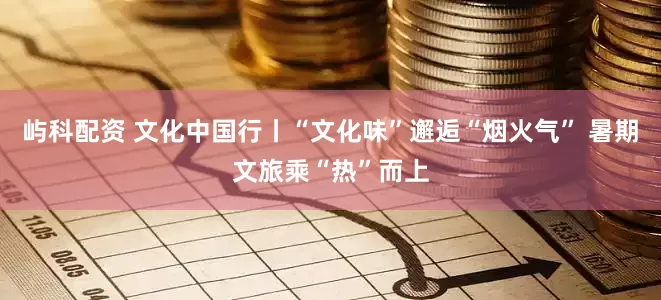 屿科配资 文化中国行丨“文化味”邂逅“烟火气” 暑期文旅乘“热”而上