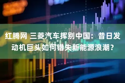红腾网 三菱汽车挥别中国：昔日发动机巨头如何错失新能源浪潮？