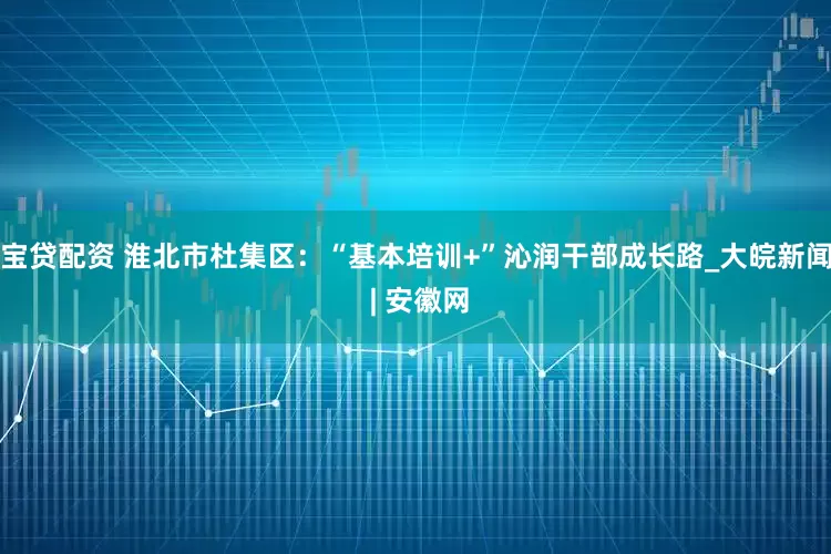 宝贷配资 淮北市杜集区：“基本培训+”沁润干部成长路_大皖新闻 | 安徽网