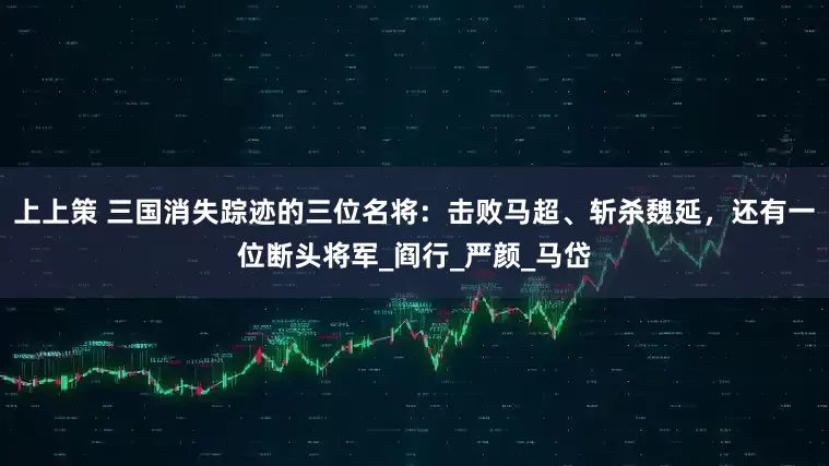 上上策 三国消失踪迹的三位名将：击败马超、斩杀魏延，还有一位断头将军_阎行_严颜_马岱
