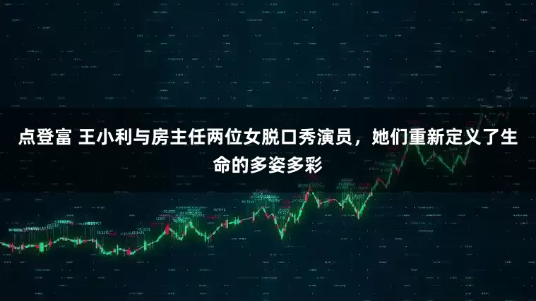 点登富 王小利与房主任两位女脱口秀演员，她们重新定义了生命的多姿多彩