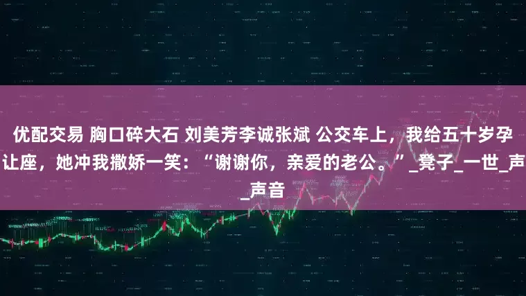 优配交易 胸口碎大石 刘美芳李诚张斌 公交车上，我给五十岁孕妇让座，她冲我撒娇一笑：“谢谢你，亲爱的老公。”_凳子_一世_声音