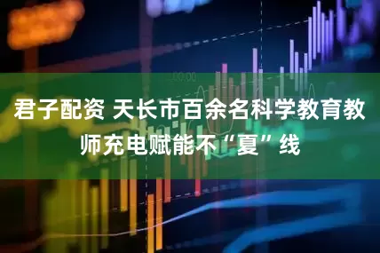 君子配资 天长市百余名科学教育教师充电赋能不“夏”线