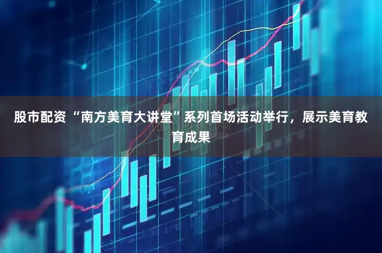 股市配资 “南方美育大讲堂”系列首场活动举行，展示美育教育成果