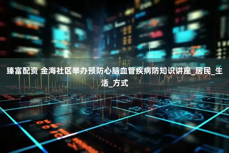 臻富配资 金海社区举办预防心脑血管疾病防知识讲座_居民_生活_方式