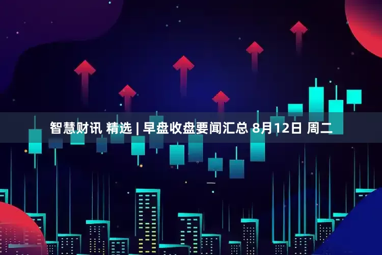智慧财讯 精选 | 早盘收盘要闻汇总 8月12日 周二