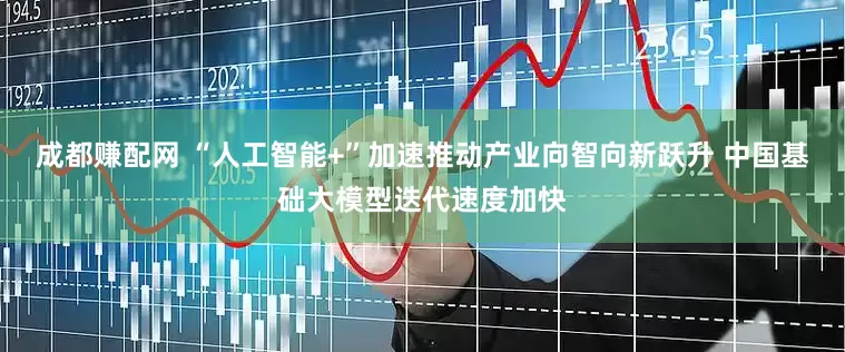 成都赚配网 “人工智能+”加速推动产业向智向新跃升 中国基础大模型迭代速度加快
