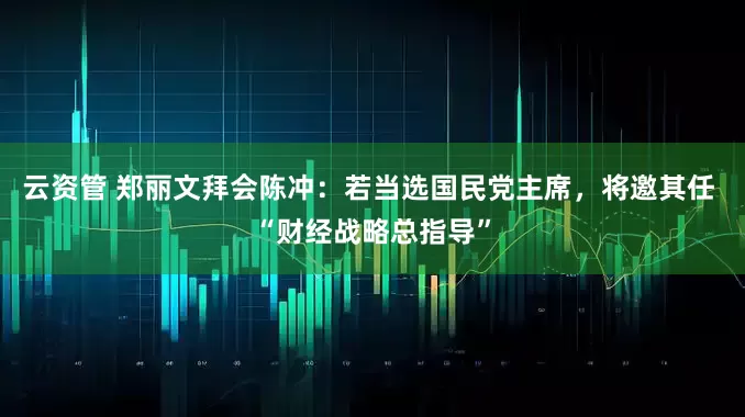 云资管 郑丽文拜会陈冲：若当选国民党主席，将邀其任 “财经战略总指导”