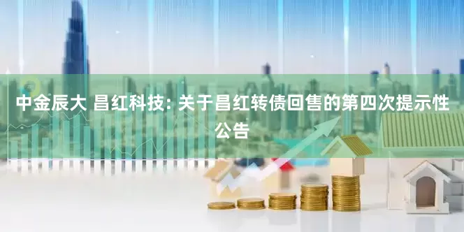 中金辰大 昌红科技: 关于昌红转债回售的第四次提示性公告