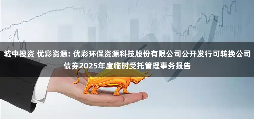 城中投资 优彩资源: 优彩环保资源科技股份有限公司公开发行可转换公司债券2025年度临时受托管理事务报告