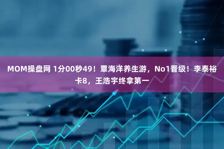 MOM操盘网 1分00秒49！覃海洋养生游，No1晋级！李泰裕卡8，王浩宇终拿第一