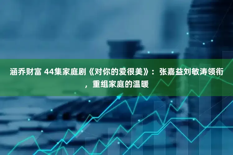 涵乔财富 44集家庭剧《对你的爱很美》：张嘉益刘敏涛领衔，重组家庭的温暖