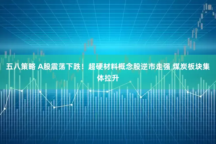 五八策略 A股震荡下跌!超硬材料概念股逆市走强 煤炭板块集体拉升
