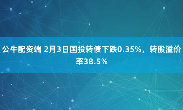 公牛配资端 2月3日国投转债下跌0.35%，转股溢价率38.5%