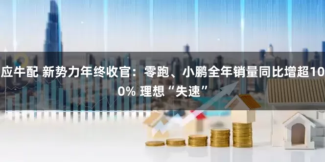 应牛配 新势力年终收官：零跑、小鹏全年销量同比增超100% 理想“失速”