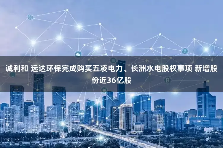 诚利和 远达环保完成购买五凌电力、长洲水电股权事项 新增股份近36亿股